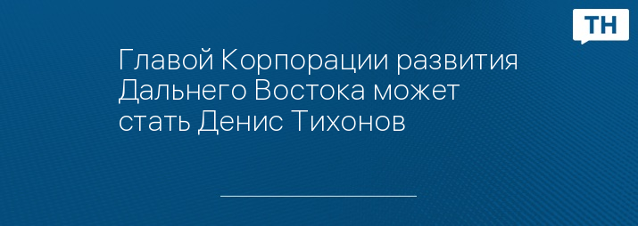 Главой Корпорации развития Дальнего Востока может стать Денис Тихонов