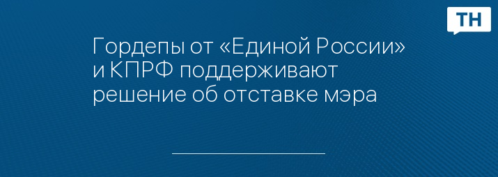 Гордепы от «Единой России» и КПРФ поддерживают решение об отставке мэра