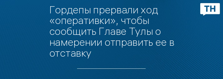 Гордепы прервали ход «оперативки», чтобы сообщить Главе Тулы о намерении отправить ее в отставку