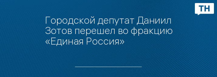 Городской депутат Даниил Зотов перешел во фракцию «Единая Россия»