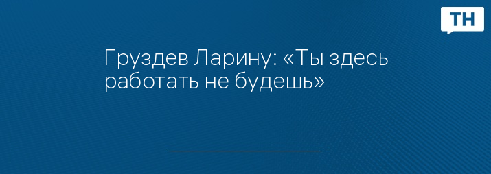 Груздев Ларину: «Ты здесь работать не будешь»