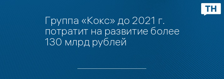 Группа «Кокс» до 2021 г. потратит на развитие более 130 млрд рублей 