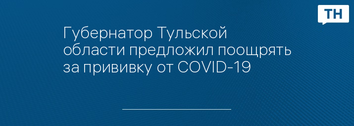 Губернатор Тульской области предложил поощрять за прививку от COVID-19