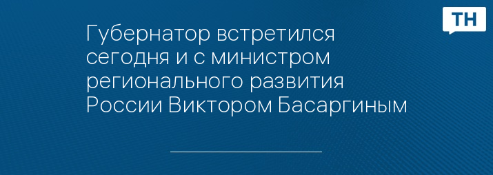 Губернатор встретился сегодня и с министром регионального развития России Виктором Басаргиным