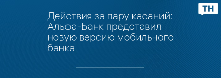 Действия за пару касаний: Альфа-Банк представил новую версию мобильного банка