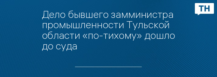 Дело бывшего замминистра промышленности Тульской области «по-тихому» дошло до суда