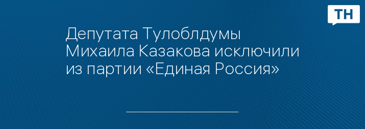 Депутата Тулоблдумы Михаила Казакова исключили из партии «Единая Россия»