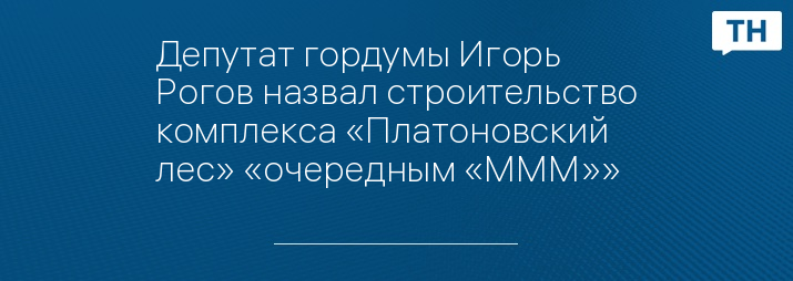 Депутат гордумы Игорь Рогов назвал строительство комплекса «Платоновский лес» «очередным «МММ»»