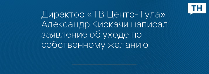 Директор «ТВ Центр-Тула» Александр Кискачи написал заявление об уходе по собственному желанию