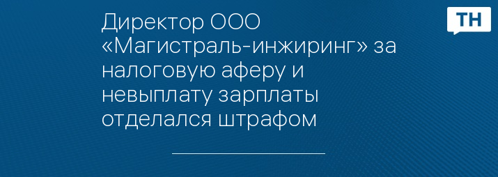 Директор ООО «Магистраль-инжиринг» за налоговую аферу и невыплату зарплаты отделался штрафом