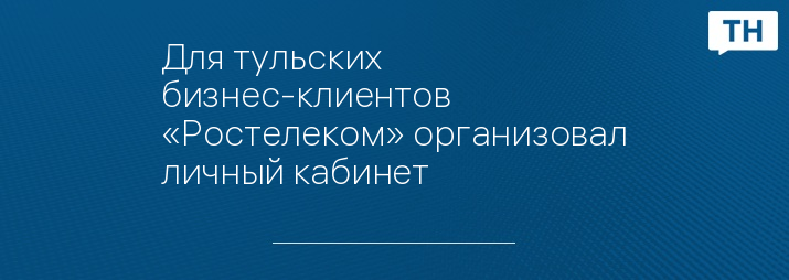 Для тульских бизнес-клиентов «Ростелеком» организовал личный кабинет 
