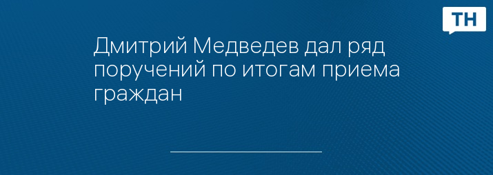 Дмитрий Медведев дал ряд поручений по итогам приема граждан