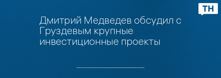 Дмитрий Медведев обсудил с Груздевым крупные инвестиционные проекты