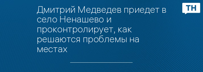 Дмитрий Медведев приедет в село Ненашево и проконтролирует, как решаются проблемы на местах