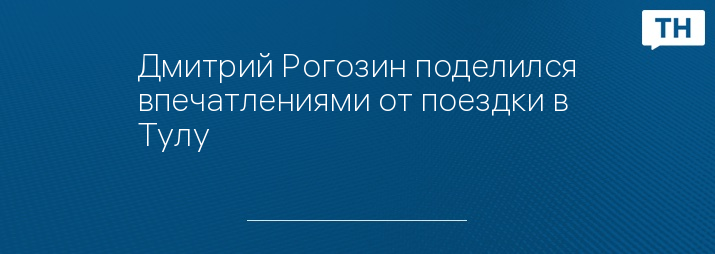 Дмитрий Рогозин поделился впечатлениями от поездки в Тулу