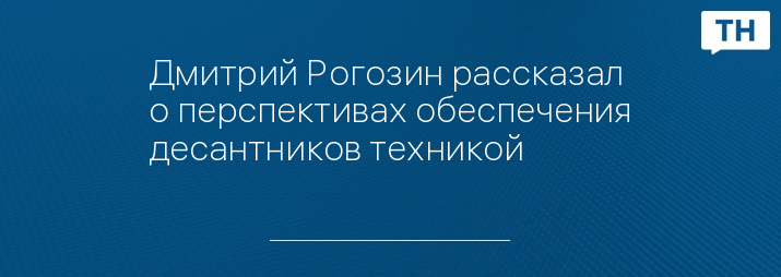 Дмитрий Рогозин рассказал о перспективах обеспечения десантников техникой