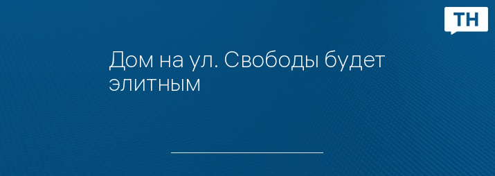 Дом на ул. Свободы будет элитным