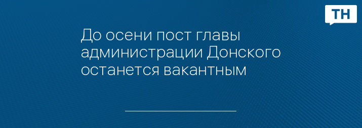 До осени пост главы администрации Донского останется вакантным