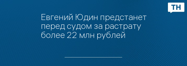 Евгений Юдин предстанет перед судом за растрату более 22 млн рублей