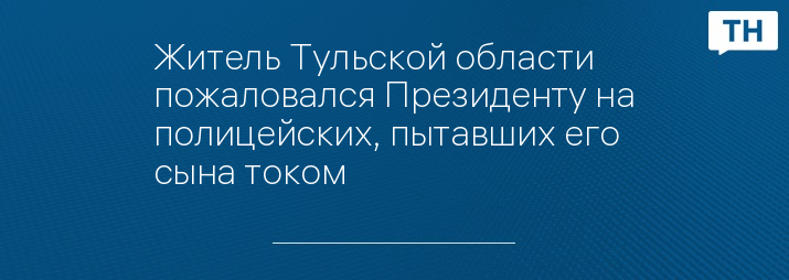 Житель Тульской области пожаловался Президенту на полицейских, пытавших его сына током