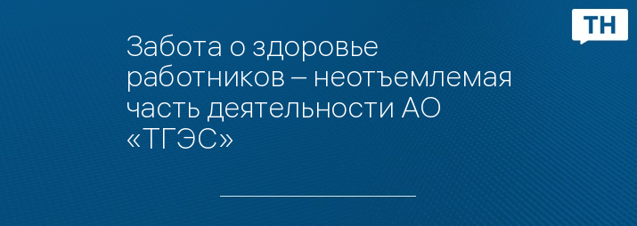 Забота о здоровье работников – неотъемлемая часть деятельности АО «ТГЭС»