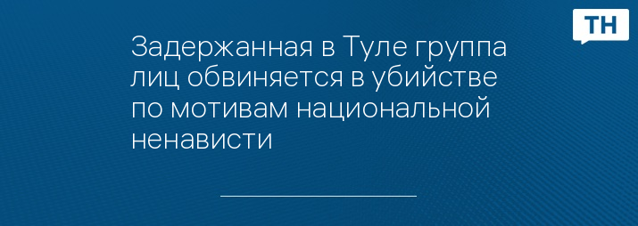 Задержанная в Туле группа лиц обвиняется в убийстве по мотивам национальной ненависти