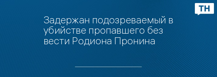 Задержан подозреваемый в убийстве пропавшего без вести Родиона Пронина