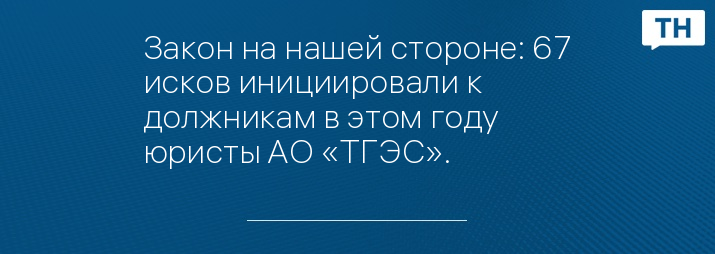Закон на нашей стороне: 67 исков инициировали к должникам в этом году юристы АО «ТГЭС».