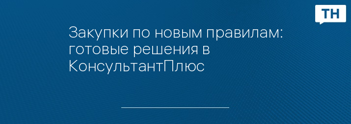 Закупки по новым правилам: готовые решения в КонсультантПлюс