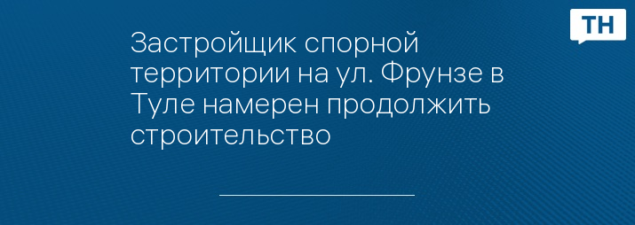 Застройщик спорной территории на ул. Фрунзе в Туле намерен продолжить строительство