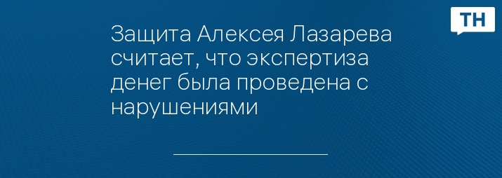 Защита Алексея Лазарева считает, что экспертиза денег была проведена с нарушениями