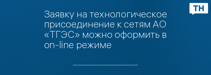 Заявку на технологическое присоединение к сетям АО «ТГЭС» можно оформить в on-line режиме