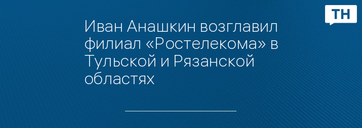Иван Анашкин возглавил филиал «Ростелекома» в Тульской и Рязанской областях