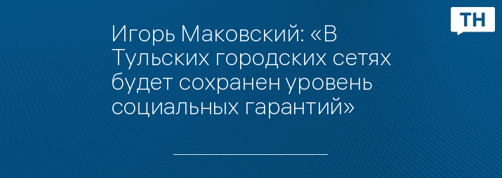 Игорь Маковский: «В Тульских городских сетях будет сохранен уровень социальных гарантий»