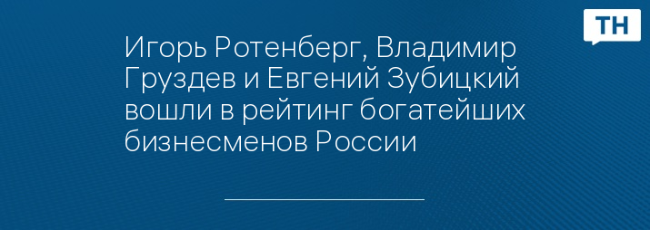 Игорь Ротенберг, Владимир Груздев и Евгений Зубицкий вошли в рейтинг богатейших бизнесменов России