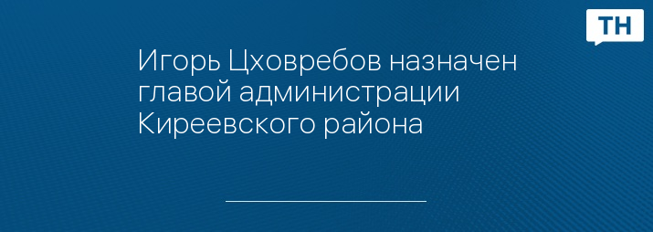 Игорь Цховребов назначен главой администрации Киреевского района