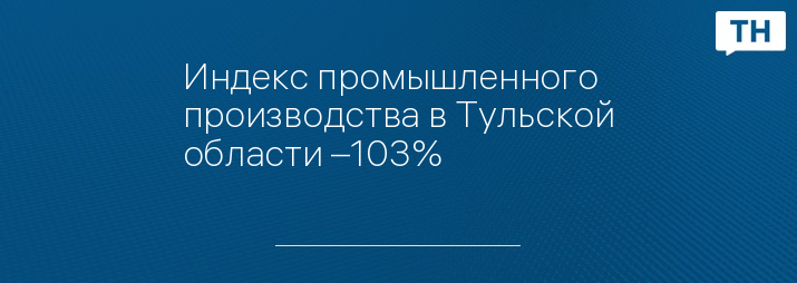 Индекс промышленного производства в Тульской области –103%