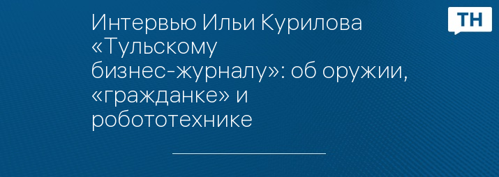 Интервью Ильи Курилова «Тульскому бизнес-журналу»: об оружии, «гражданке» и робототехнике