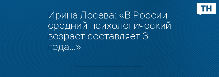 Ирина Лосева: «В России средний психологический возраст составляет 3 года…»