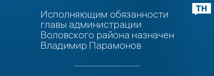 Исполняющим обязанности главы администрации Воловского района назначен Владимир Парамонов