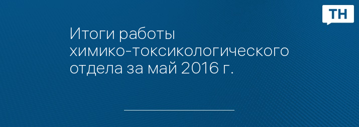 Итоги работы химико-токсикологического отдела за май 2016 г.