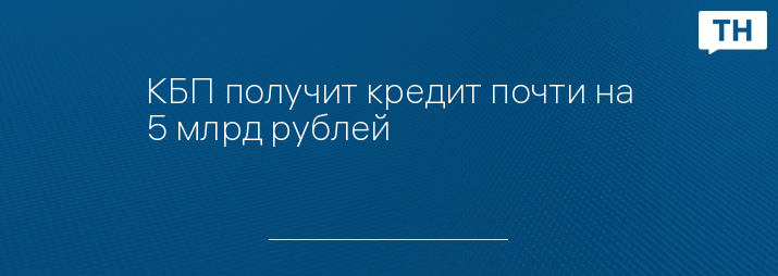 КБП получит кредит почти на 5 млрд рублей