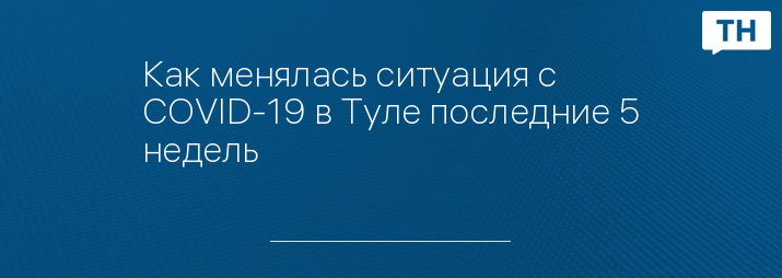 Как менялась ситуация с COVID-19 в Туле последние 5 недель