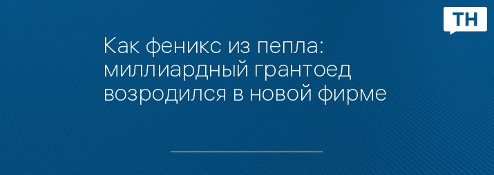 Как феникс из пепла: миллиардный грантоед возродился в новой фирме 