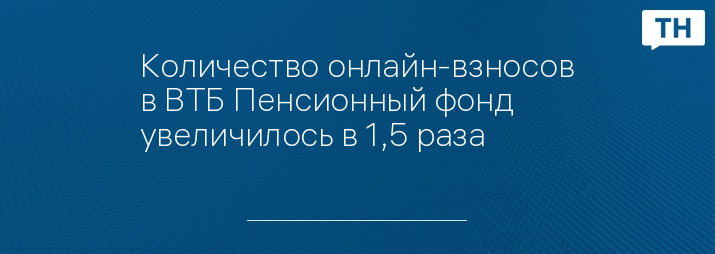Количество онлайн-взносов в ВТБ Пенсионный фонд увеличилось в 1,5 раза