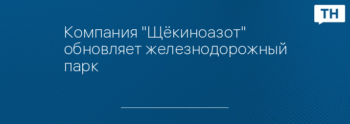 Компания "Щёкиноазот" обновляет железнодорожный парк 