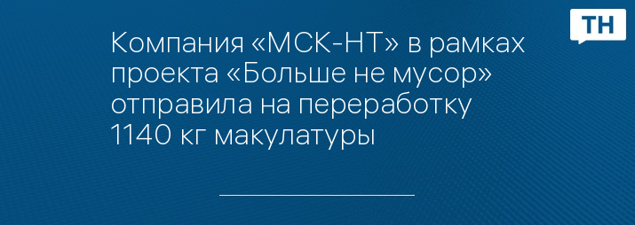 Компания «МСК-НТ» в рамках проекта «Больше не мусор» отправила на переработку 1140 кг макулатуры