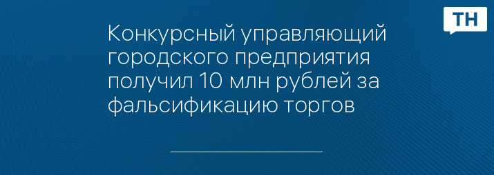 Конкурсный управляющий городского предприятия получил 10 млн рублей за фальсификацию торгов