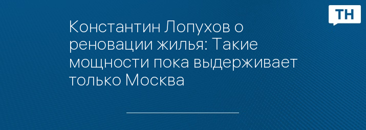 Константин Лопухов о реновации жилья: Такие мощности пока выдерживает только Москва