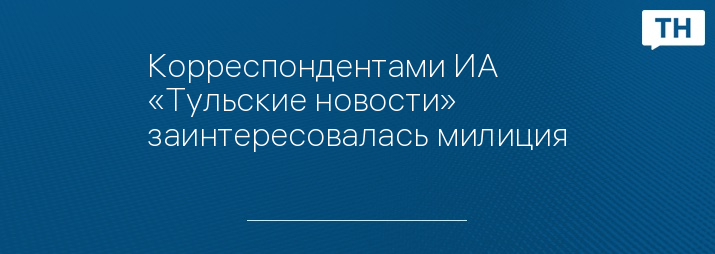 Корреспондентами ИА «Тульские новости» заинтересовалась милиция